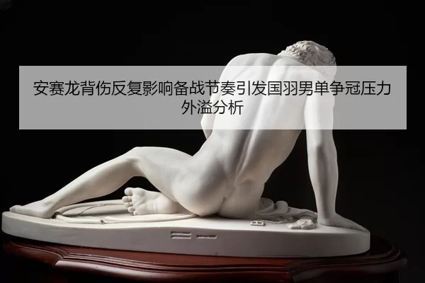安赛龙背伤反复影响备战节奏引发国羽男单争冠压力外溢分析