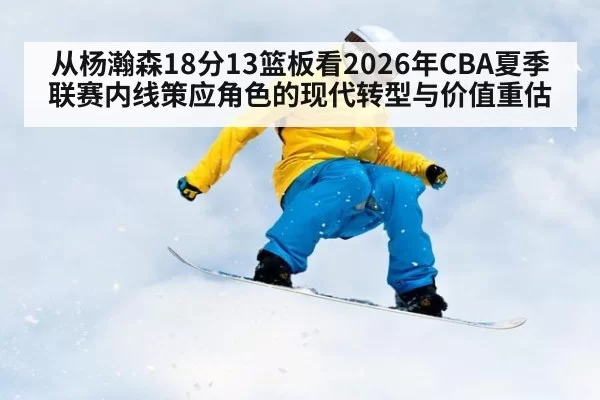 从杨瀚森18分13篮板看2026年CBA夏季联赛内线策应角色的现代转型与价值重估(huatihui)