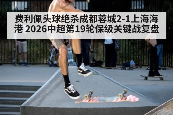 费利佩头球绝杀成都蓉城2-1上海海港 2026中超第19轮保级关键战复盘（huatihui）