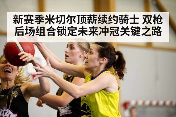 新赛季米切尔顶薪续约骑士 双枪后场组合锁定未来冲冠关键之路（huatihui）