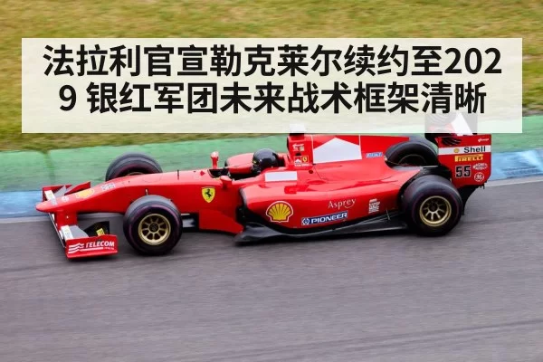 法拉利官宣勒克莱尔续约至2029 银红军团未来战术框架清晰