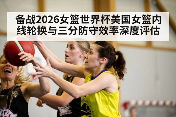 备战2026女篮世界杯美国女篮内线轮换与三分防守效率深度评估