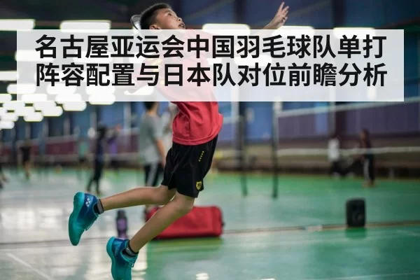 名古屋亚运会中国羽毛球队单打阵容配置与日本队对位前瞻分析